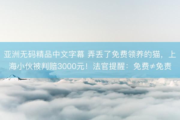 亚洲无码精品中文字幕 弄丢了免费领养的猫，上海小伙被判赔3000元！法官提醒：免费≠免责