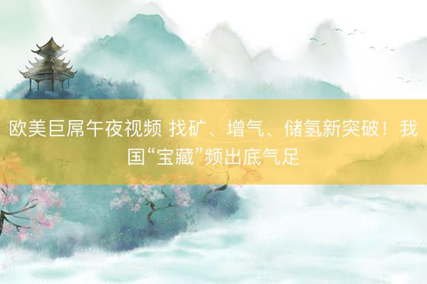 欧美巨屌午夜视频 找矿、增气、储氢新突破！我国“宝藏”频出底气足