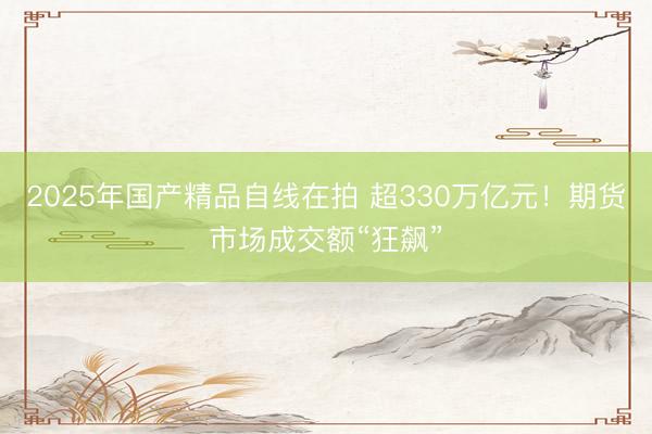 2025年国产精品自线在拍 超330万亿元！期货市场成交额“狂飙”
