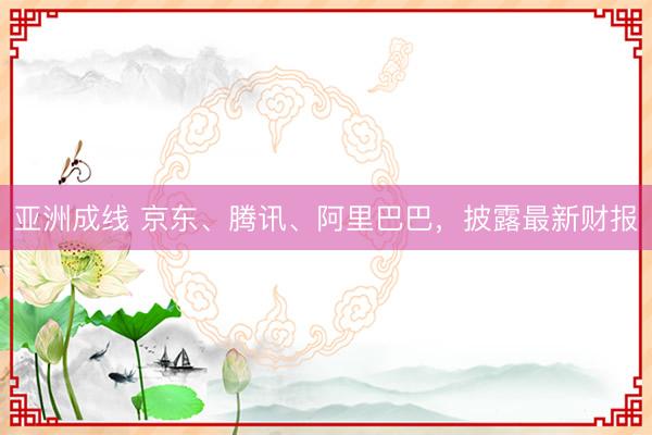 亚洲成线 京东、腾讯、阿里巴巴，披露最新财报
