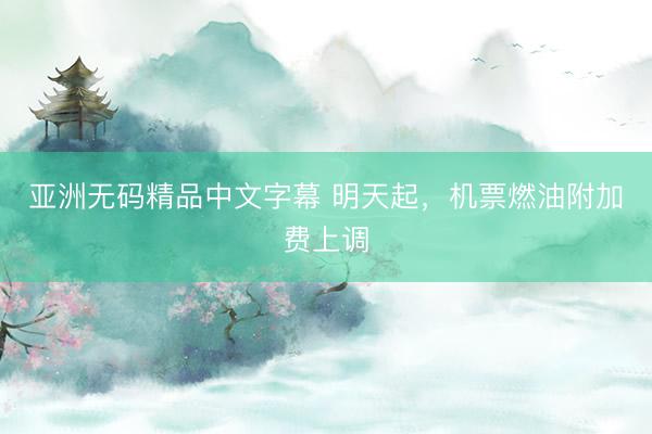 亚洲无码精品中文字幕 明天起，机票燃油附加费上调