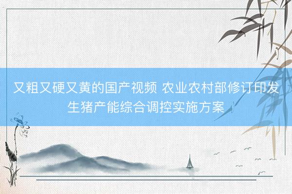 又粗又硬又黄的国产视频 农业农村部修订印发生猪产能综合调控实施方案