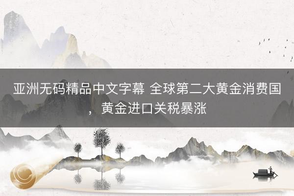 亚洲无码精品中文字幕 全球第二大黄金消费国，黄金进口关税暴涨