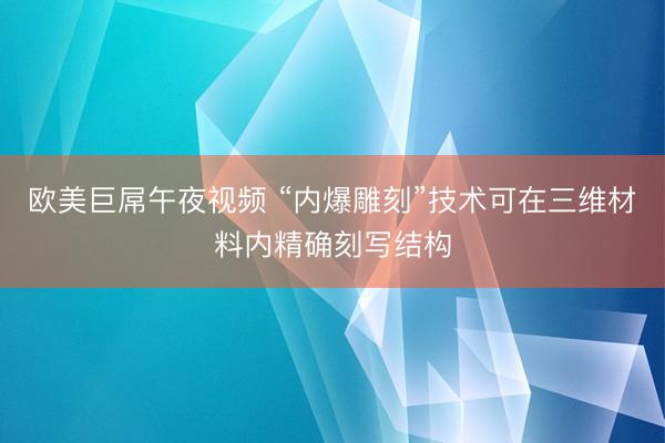 欧美巨屌午夜视频 “内爆雕刻”技术可在三维材料内精确刻写结构