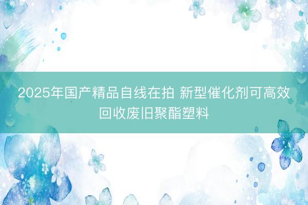 2025年国产精品自线在拍 新型催化剂可高效回收废旧聚酯塑料