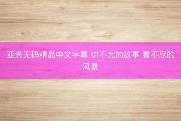 亚洲无码精品中文字幕 讲不完的故事 看不尽的风景