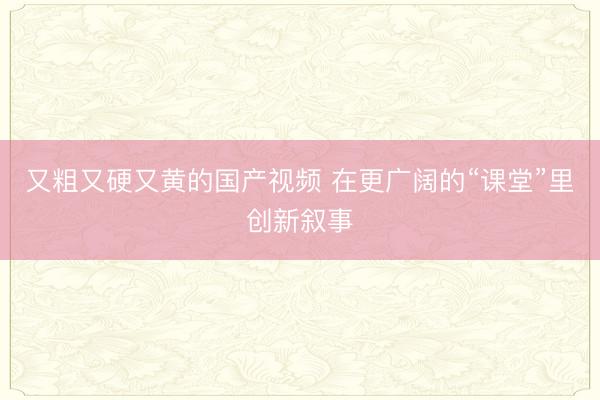 又粗又硬又黄的国产视频 在更广阔的“课堂”里创新叙事