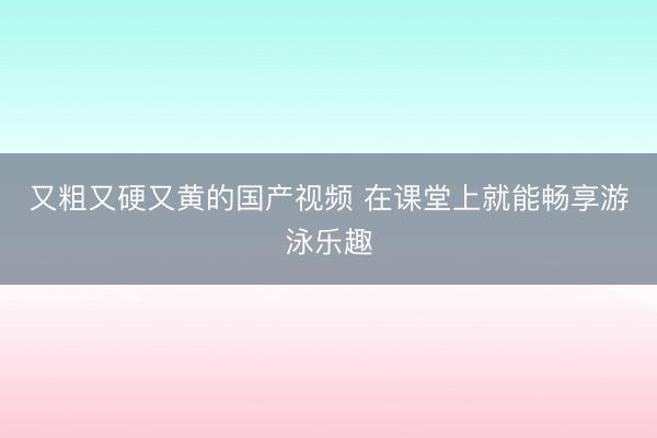 又粗又硬又黄的国产视频 在课堂上就能畅享游泳乐趣