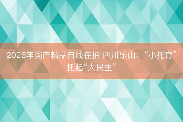 2025年国产精品自线在拍 四川乐山：“小托育”托起“大民生”