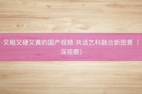 又粗又硬又黄的国产视频 共话艺科融合新图景（深观察）