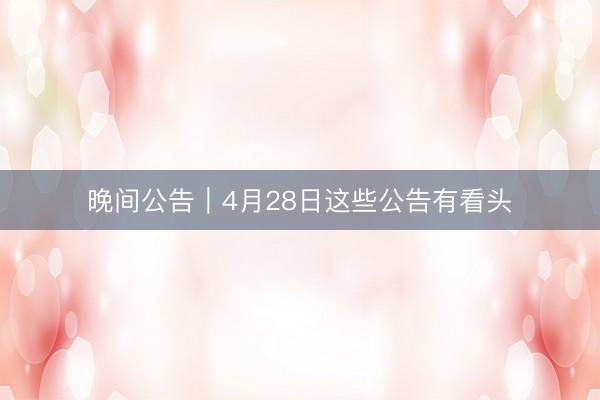 晚间公告｜4月28日这些公告有看头