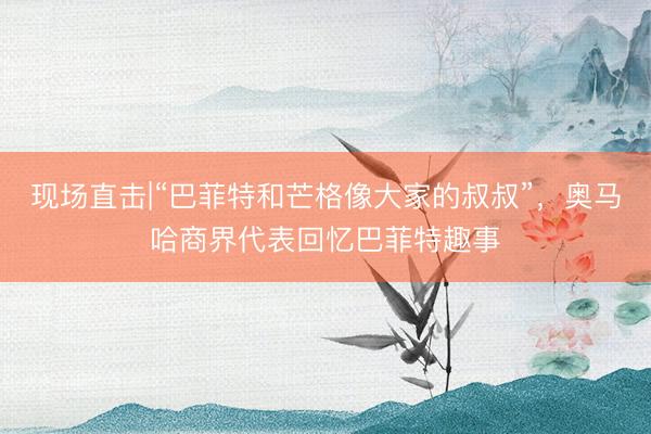 现场直击|“巴菲特和芒格像大家的叔叔”，奥马哈商界代表回忆巴菲特趣事