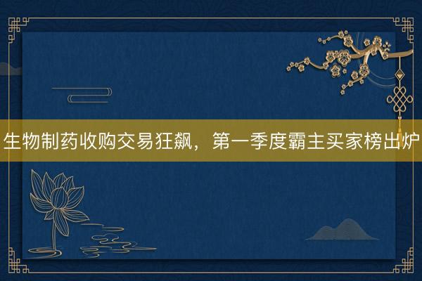 生物制药收购交易狂飙,第一季度霸主买家榜出炉