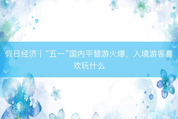 假日经济｜“五一”国内平替游火爆，入境游客喜欢玩什么