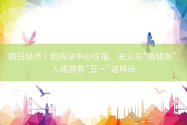 假日经济｜到洗浴中心住宿、去义乌“搞钱游”，入境游客“五一”这样玩