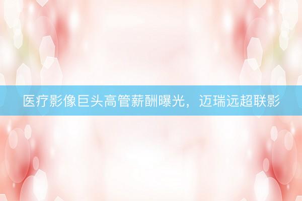 医疗影像巨头高管薪酬曝光，迈瑞远超联影