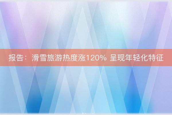 报告：滑雪旅游热度涨120% 呈现年轻化特征