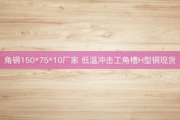角钢150*75*10厂家 低温冲击工角槽H型钢现货