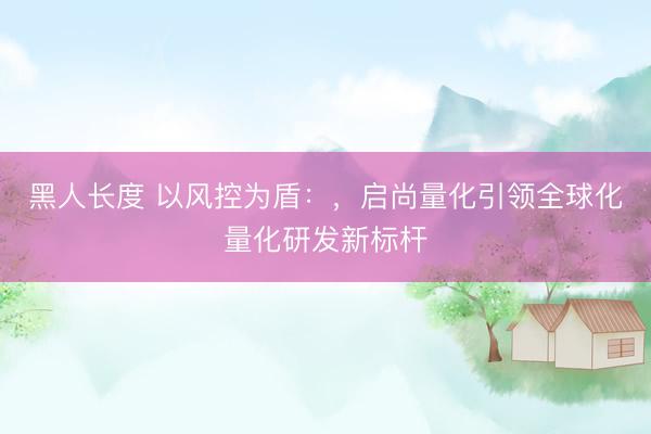 黑人长度 以风控为盾:,启尚量化引领全球化量化研发新标杆
