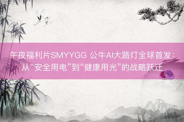 午夜福利片SMYYGG 公牛AI大路灯全球首发：从“安全用电”到“健康用光”的战略跃迁