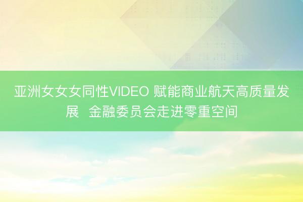 亚洲女女女同性VIDEO 赋能商业航天高质量发展  金融委员会走进零重空间