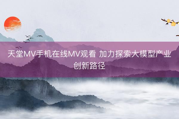 天堂MV手机在线MV观看 加力探索大模型产业创新路径