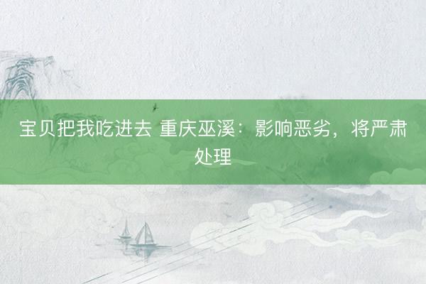 宝贝把我吃进去 重庆巫溪：影响恶劣，将严肃处理