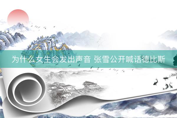 为什么女生会发出声音 张雪公开喊话德比斯