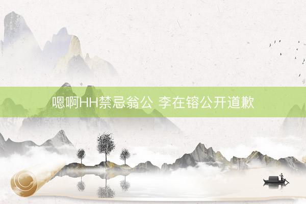 嗯啊HH禁忌翁公 李在镕公开道歉