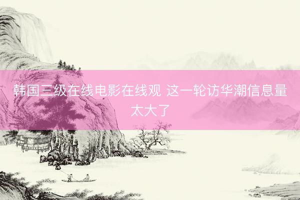 韩国三级在线电影在线观 这一轮访华潮信息量太大了