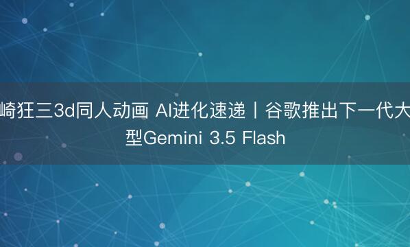 时崎狂三3d同人动画 AI进化速递丨谷歌推出下一代大模型Gemini 3.5 Flash