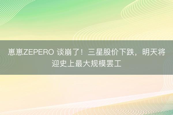 崽崽ZEPERO 谈崩了！三星股价下跌，明天将迎史上最大规模罢工