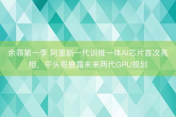 余罪第一季 阿里新一代训推一体AI芯片首次亮相，平头哥披露未来两代GPU规划