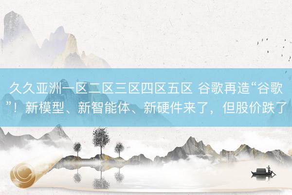 久久亚洲一区二区三区四区五区 谷歌再造“谷歌”！新模型、新智能体、新硬件来了，但股价跌了