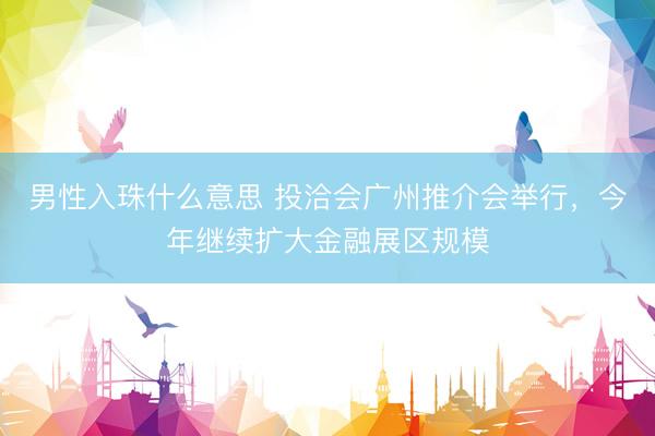 男性入珠什么意思 投洽会广州推介会举行，今年继续扩大金融展区规模