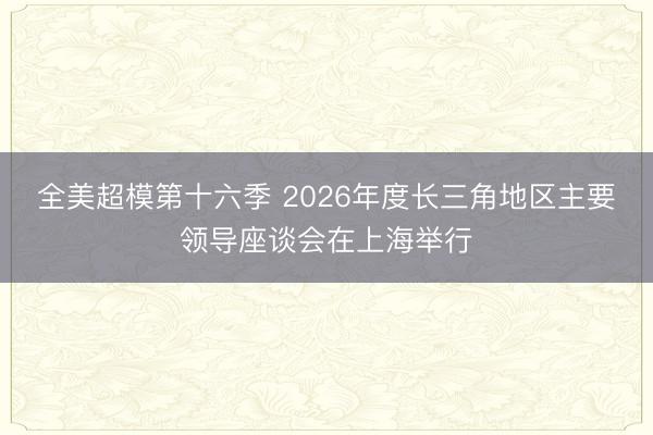 全美超模第十六季 2026年度长三角地区主要领导座谈会在上海举行