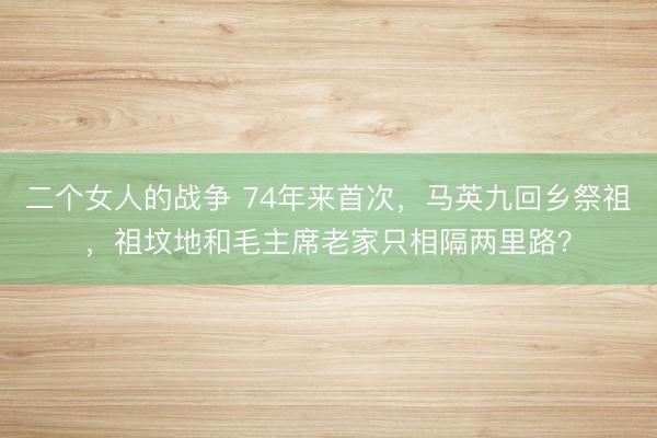 二个女人的战争 74年来首次，马英九回乡祭祖，祖坟地和毛主席老家只相隔两里路？