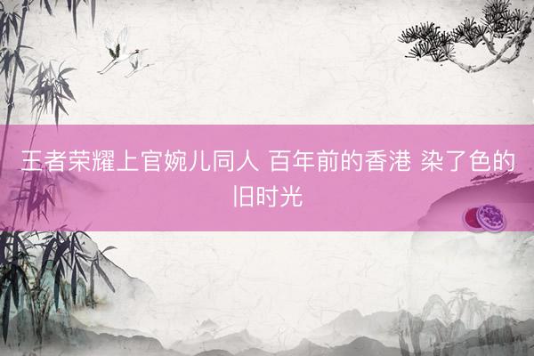 王者荣耀上官婉儿同人 百年前的香港 染了色的旧时光