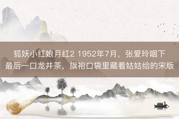 狐妖小红娘月红2 1952年7月，张爱玲咽下最后一口龙井茶，旗袍口袋里藏着姑姑给的宋版