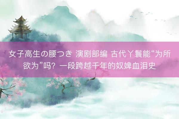 女子高生の腰つき 演剧部编 古代丫鬟能“为所欲为”吗？一段跨越千年的奴婢血泪史