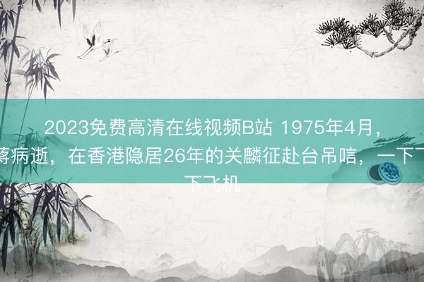 2023免费高清在线视频B站 1975年4月,老蒋病逝,在香港隐居26年的关麟征赴台吊唁,一下飞机