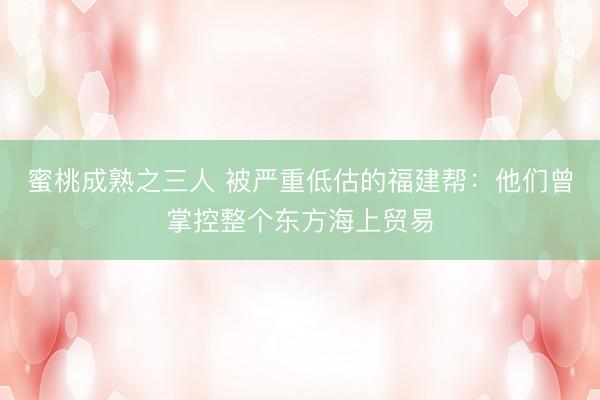蜜桃成熟之三人 被严重低估的福建帮：他们曾掌控整个东方海上贸易
