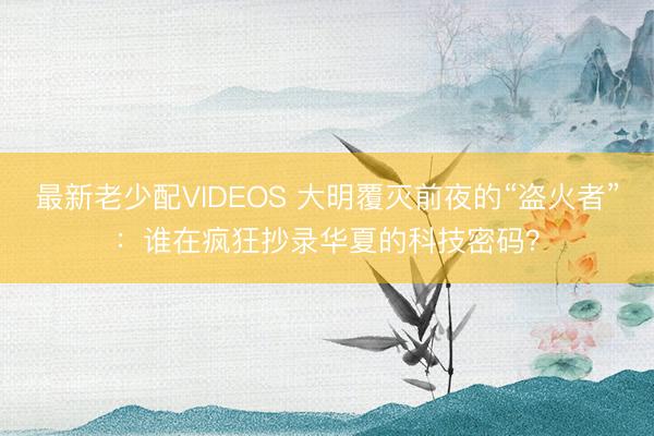 最新老少配VIDEOS 大明覆灭前夜的“盗火者”：谁在疯狂抄录华夏的科技密码？