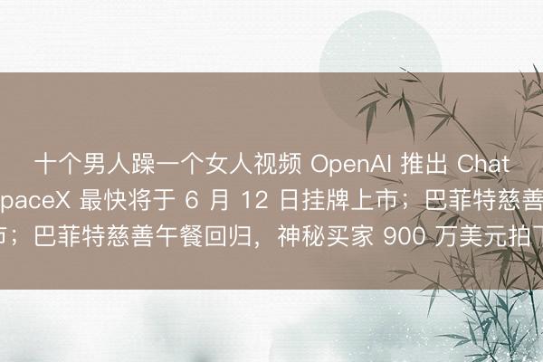 十个男人躁一个女人视频 OpenAI 推出 ChatGPT 个人理财功能；SpaceX 最快将于 6 月 12 日挂牌上市；巴菲特慈善午餐回归，神秘买家 900 万美元拍下｜极客早知道