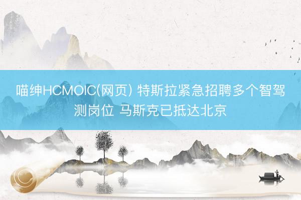 喵绅HCMOIC(网页) 特斯拉紧急招聘多个智驾测岗位 马斯克已抵达北京