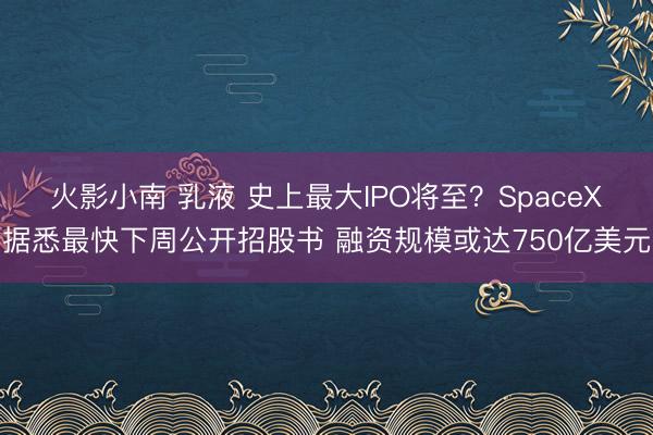 火影小南 乳液 史上最大IPO将至？SpaceX据悉最快下周公开招股书 融资规模或达750亿美元