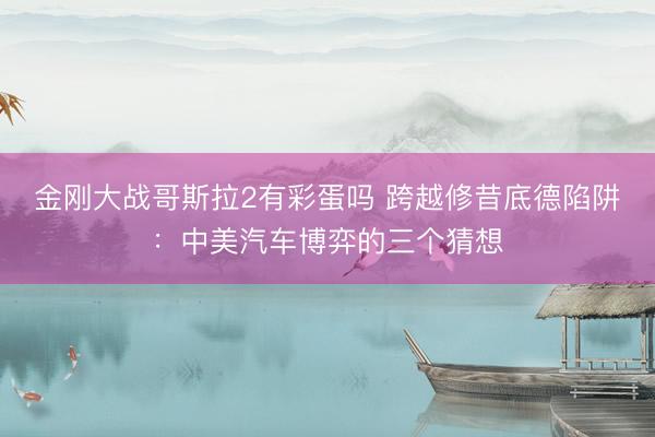 金刚大战哥斯拉2有彩蛋吗 跨越修昔底德陷阱：中美汽车博弈的三个猜想