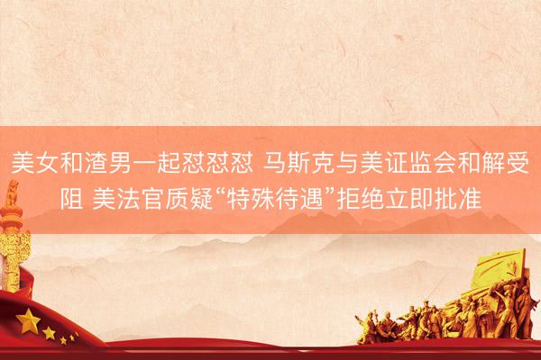 美女和渣男一起怼怼怼 马斯克与美证监会和解受阻 美法官质疑“特殊待遇”拒绝立即批准