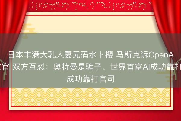 日本丰满大乳人妻无码水卜樱 马斯克诉OpenAI案收官 双方互怼：奥特曼是骗子、世界首富AI成功靠打官司