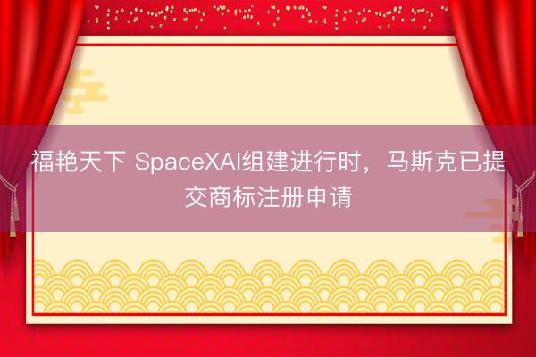 福艳天下 SpaceXAI组建进行时，马斯克已提交商标注册申请